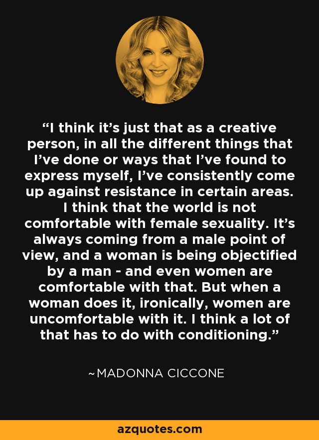 I think it's just that as a creative person, in all the different things that I've done or ways that I've found to express myself, I've consistently come up against resistance in certain areas. I think that the world is not comfortable with female sexuality. It's always coming from a male point of view, and a woman is being objectified by a man - and even women are comfortable with that. But when a woman does it, ironically, women are uncomfortable with it. I think a lot of that has to do with conditioning. - Madonna Ciccone