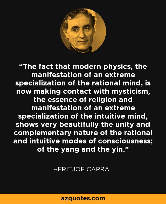 The fact that modern physics, the manifestation of an extreme specialization of the rational mind, is now making contact with mysticism, the essence of religion and manifestation of an extreme specialization of the intuitive mind, shows very beautifully the unity and complementary nature of the rational and intuitive modes of consciousness; of the yang and the yin. - Fritjof Capra