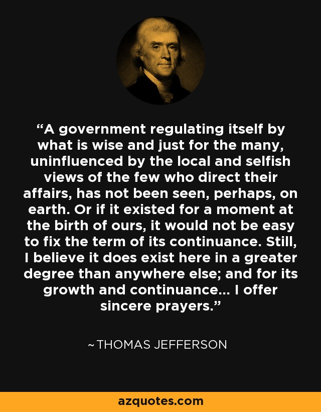 A government regulating itself by what is wise and just for the many, uninfluenced by the local and selfish views of the few who direct their affairs, has not been seen, perhaps, on earth. Or if it existed for a moment at the birth of ours, it would not be easy to fix the term of its continuance. Still, I believe it does exist here in a greater degree than anywhere else; and for its growth and continuance... I offer sincere prayers. - Thomas Jefferson
