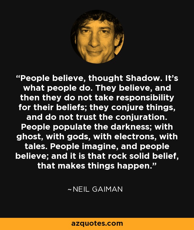 People believe, thought Shadow. It's what people do. They believe, and then they do not take responsibility for their beliefs; they conjure things, and do not trust the conjuration. People populate the darkness; with ghost, with gods, with electrons, with tales. People imagine, and people believe; and it is that rock solid belief, that makes things happen. - Neil Gaiman