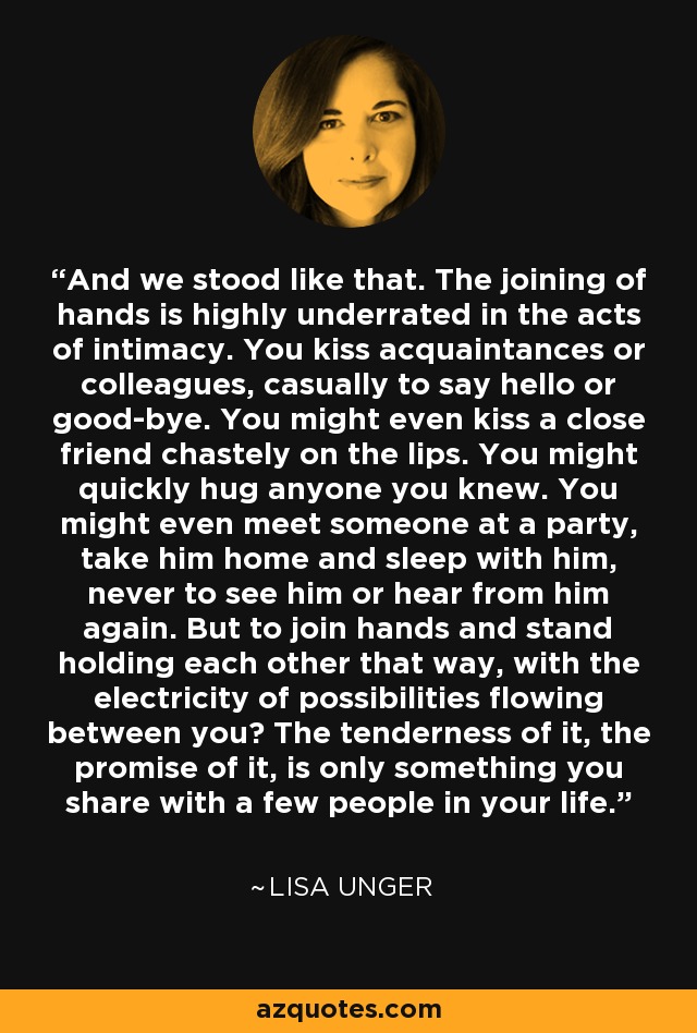 And we stood like that. The joining of hands is highly underrated in the acts of intimacy. You kiss acquaintances or colleagues, casually to say hello or good-bye. You might even kiss a close friend chastely on the lips. You might quickly hug anyone you knew. You might even meet someone at a party, take him home and sleep with him, never to see him or hear from him again. But to join hands and stand holding each other that way, with the electricity of possibilities flowing between you? The tenderness of it, the promise of it, is only something you share with a few people in your life. - Lisa Unger