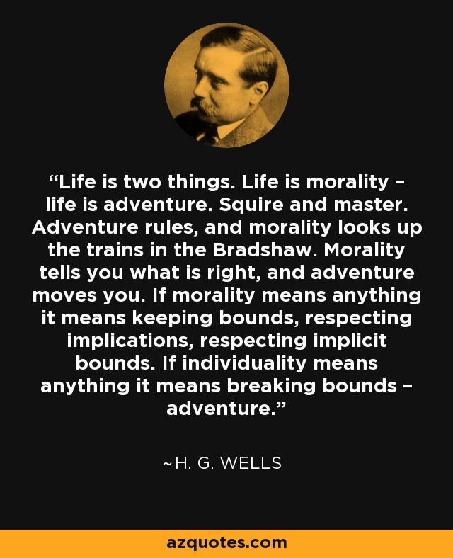 Life is two things. Life is morality – life is adventure. Squire and master. Adventure rules, and morality looks up the trains in the Bradshaw. Morality tells you what is right, and adventure moves you. If morality means anything it means keeping bounds, respecting implications, respecting implicit bounds. If individuality means anything it means breaking bounds – adventure. - H. G. Wells