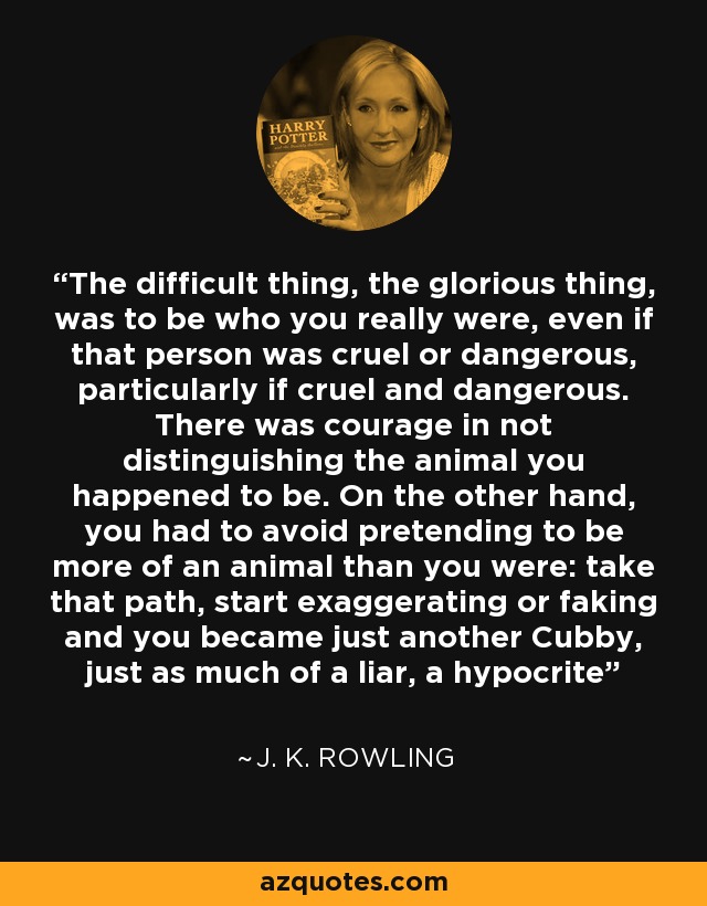 The difficult thing, the glorious thing, was to be who you really were, even if that person was cruel or dangerous, particularly if cruel and dangerous. There was courage in not distinguishing the animal you happened to be. On the other hand, you had to avoid pretending to be more of an animal than you were: take that path, start exaggerating or faking and you became just another Cubby, just as much of a liar, a hypocrite - J. K. Rowling