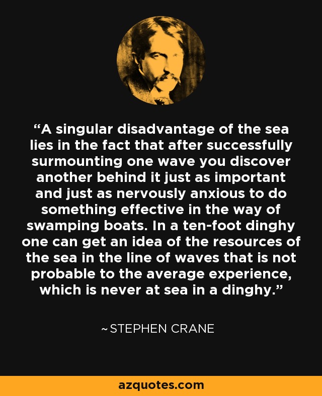 A singular disadvantage of the sea lies in the fact that after successfully surmounting one wave you discover another behind it just as important and just as nervously anxious to do something effective in the way of swamping boats. In a ten-foot dinghy one can get an idea of the resources of the sea in the line of waves that is not probable to the average experience, which is never at sea in a dinghy. - Stephen Crane