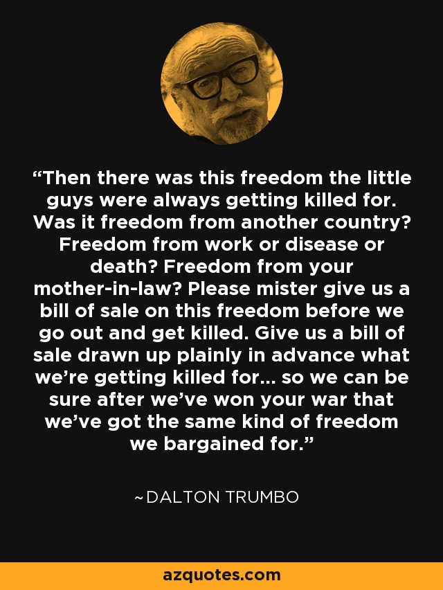 Then there was this freedom the little guys were always getting killed for. Was it freedom from another country? Freedom from work or disease or death? Freedom from your mother-in-law? Please mister give us a bill of sale on this freedom before we go out and get killed. Give us a bill of sale drawn up plainly in advance what we're getting killed for... so we can be sure after we've won your war that we've got the same kind of freedom we bargained for. - Dalton Trumbo