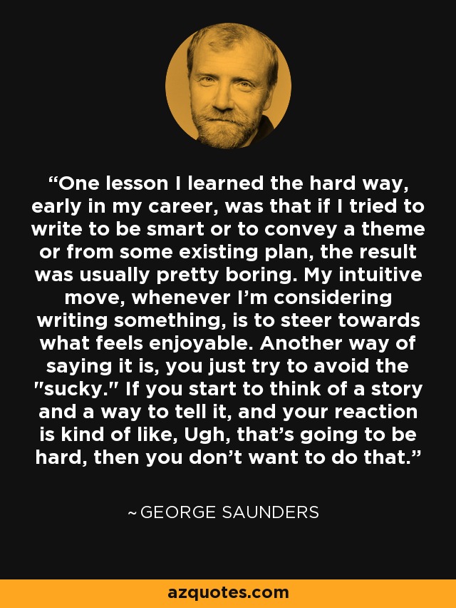 One lesson I learned the hard way, early in my career, was that if I tried to write to be smart or to convey a theme or from some existing plan, the result was usually pretty boring. My intuitive move, whenever I'm considering writing something, is to steer towards what feels enjoyable. Another way of saying it is, you just try to avoid the 