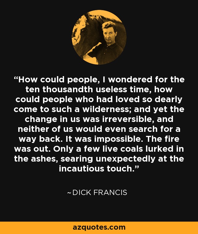 How could people, I wondered for the ten thousandth useless time, how could people who had loved so dearly come to such a wilderness; and yet the change in us was irreversible, and neither of us would even search for a way back. It was impossible. The fire was out. Only a few live coals lurked in the ashes, searing unexpectedly at the incautious touch. - Dick Francis