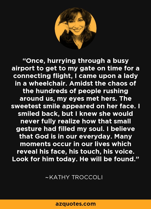 Once, hurrying through a busy airport to get to my gate on time for a connecting flight, I came upon a lady in a wheelchair. Amidst the chaos of the hundreds of people rushing around us, my eyes met hers. The sweetest smile appeared on her face. I smiled back, but I knew she would never fully realize how that small gesture had filled my soul. I believe that God is in our everyday. Many moments occur in our lives which reveal his face, his touch, his voice. Look for him today. He will be found. - Kathy Troccoli