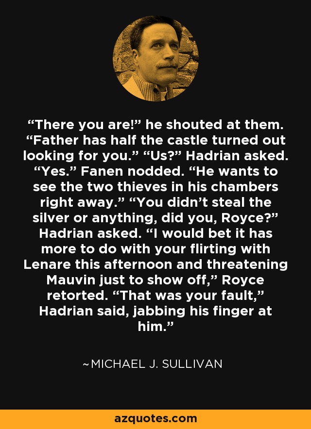 There you are!” he shouted at them. “Father has half the castle turned out looking for you.” “Us?” Hadrian asked. “Yes.” Fanen nodded. “He wants to see the two thieves in his chambers right away.” “You didn’t steal the silver or anything, did you, Royce?” Hadrian asked. “I would bet it has more to do with your flirting with Lenare this afternoon and threatening Mauvin just to show off,” Royce retorted. “That was your fault,” Hadrian said, jabbing his finger at him. - Michael J. Sullivan