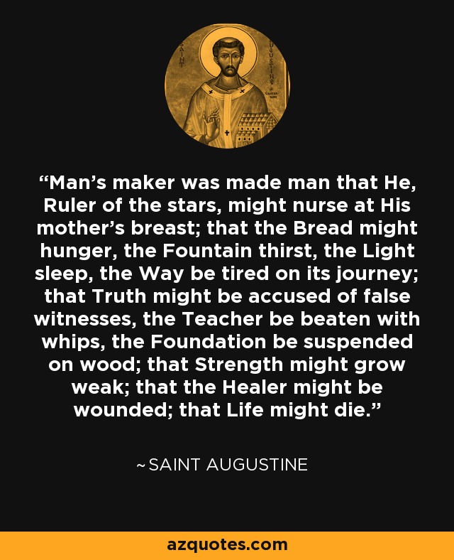 Man's maker was made man that He, Ruler of the stars, might nurse at His mother's breast; that the Bread might hunger, the Fountain thirst, the Light sleep, the Way be tired on its journey; that Truth might be accused of false witnesses, the Teacher be beaten with whips, the Foundation be suspended on wood; that Strength might grow weak; that the Healer might be wounded; that Life might die. - Saint Augustine