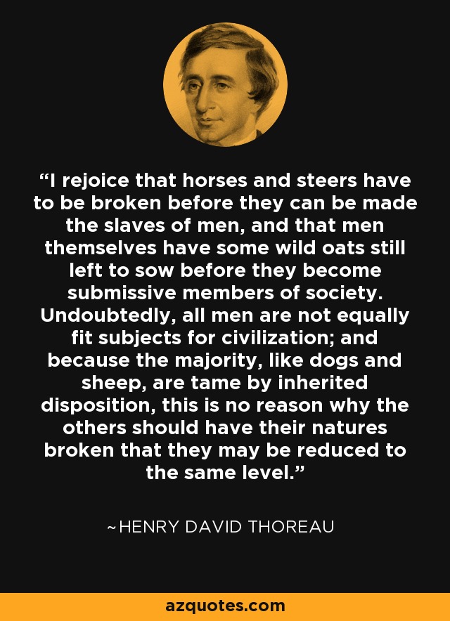 I rejoice that horses and steers have to be broken before they can be made the slaves of men, and that men themselves have some wild oats still left to sow before they become submissive members of society. Undoubtedly, all men are not equally fit subjects for civilization; and because the majority, like dogs and sheep, are tame by inherited disposition, this is no reason why the others should have their natures broken that they may be reduced to the same level. - Henry David Thoreau