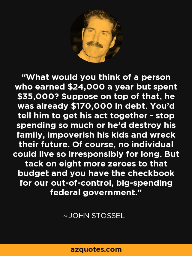 What would you think of a person who earned $24,000 a year but spent $35,000? Suppose on top of that, he was already $170,000 in debt. You'd tell him to get his act together - stop spending so much or he'd destroy his family, impoverish his kids and wreck their future. Of course, no individual could live so irresponsibly for long. But tack on eight more zeroes to that budget and you have the checkbook for our out-of-control, big-spending federal government. - John Stossel