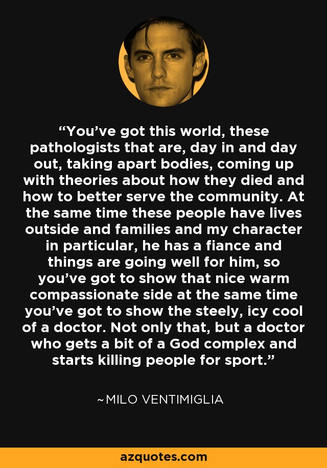 You've got this world, these pathologists that are, day in and day out, taking apart bodies, coming up with theories about how they died and how to better serve the community. At the same time these people have lives outside and families and my character in particular, he has a fiance and things are going well for him, so you've got to show that nice warm compassionate side at the same time you've got to show the steely, icy cool of a doctor. Not only that, but a doctor who gets a bit of a God complex and starts killing people for sport. - Milo Ventimiglia