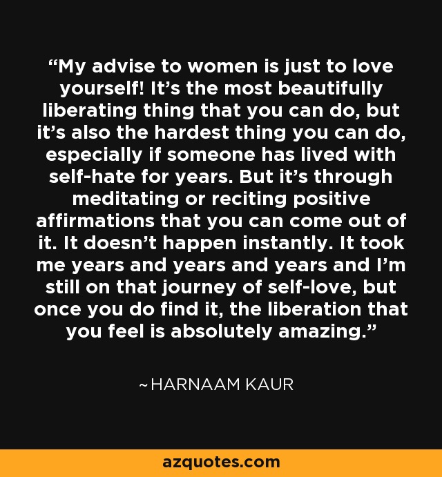 My advise to women is just to love yourself! It's the most beautifully liberating thing that you can do, but it's also the hardest thing you can do, especially if someone has lived with self-hate for years. But it's through meditating or reciting positive affirmations that you can come out of it. It doesn't happen instantly. It took me years and years and years and I'm still on that journey of self-love, but once you do find it, the liberation that you feel is absolutely amazing. - Harnaam Kaur