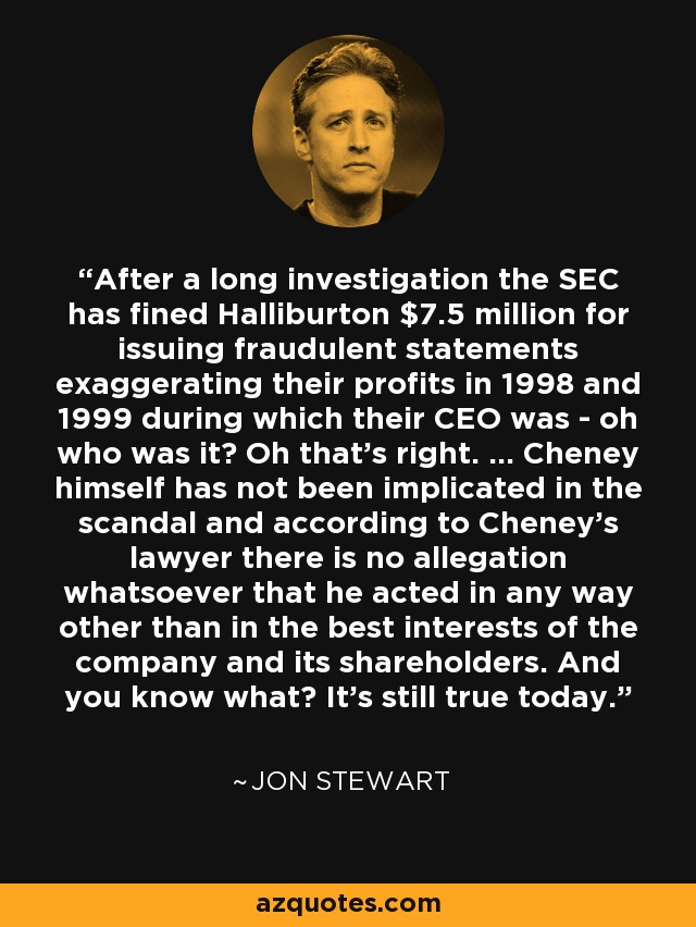 After a long investigation the SEC has fined Halliburton $7.5 million for issuing fraudulent statements exaggerating their profits in 1998 and 1999 during which their CEO was - oh who was it? Oh that's right. ... Cheney himself has not been implicated in the scandal and according to Cheney's lawyer there is no allegation whatsoever that he acted in any way other than in the best interests of the company and its shareholders. And you know what? It's still true today. - Jon Stewart