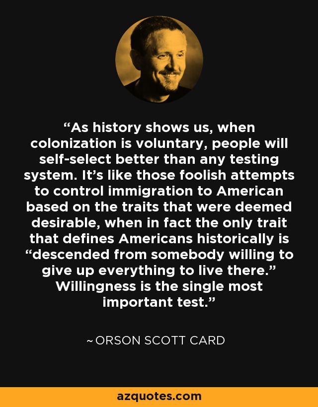 As history shows us, when colonization is voluntary, people will self-select better than any testing system. It’s like those foolish attempts to control immigration to American based on the traits that were deemed desirable, when in fact the only trait that defines Americans historically is “descended from somebody willing to give up everything to live there.” Willingness is the single most important test. - Orson Scott Card