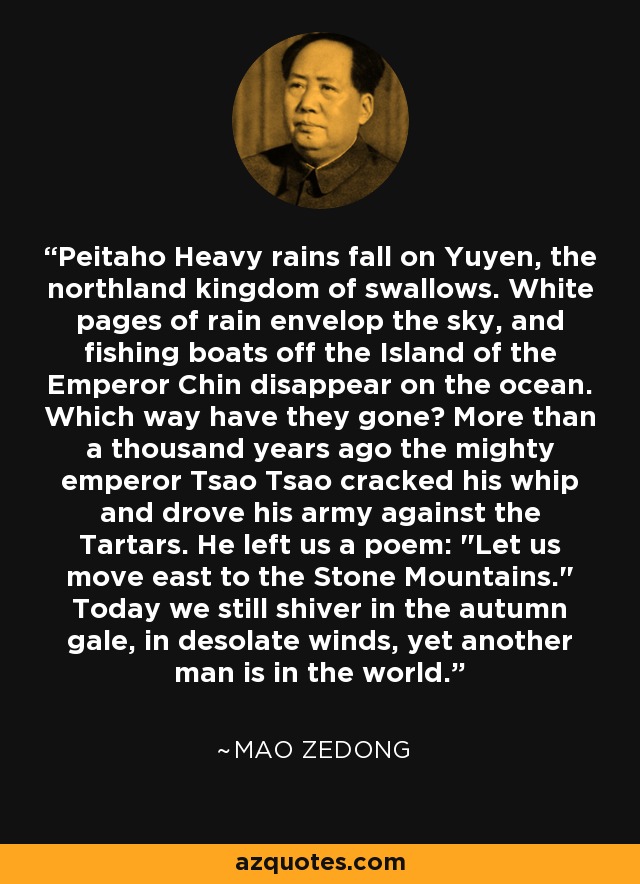 Peitaho Heavy rains fall on Yuyen, the northland kingdom of swallows. White pages of rain envelop the sky, and fishing boats off the Island of the Emperor Chin disappear on the ocean. Which way have they gone? More than a thousand years ago the mighty emperor Tsao Tsao cracked his whip and drove his army against the Tartars. He left us a poem: 