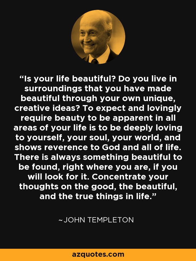 Is your life beautiful? Do you live in surroundings that you have made beautiful through your own unique, creative ideas? To expect and lovingly require beauty to be apparent in all areas of your life is to be deeply loving to yourself, your soul, your world, and shows reverence to God and all of life. There is always something beautiful to be found, right where you are, if you will look for it. Concentrate your thoughts on the good, the beautiful, and the true things in life. - John Templeton