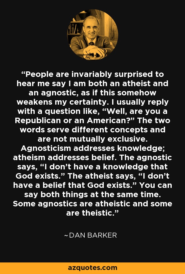 People are invariably surprised to hear me say I am both an atheist and an agnostic, as if this somehow weakens my certainty. I usually reply with a question like, “Well, are you a Republican or an American?” The two words serve different concepts and are not mutually exclusive. Agnosticism addresses knowledge; atheism addresses belief. The agnostic says, “I don't have a knowledge that God exists.” The atheist says, “I don't have a belief that God exists.” You can say both things at the same time. Some agnostics are atheistic and some are theistic. - Dan Barker