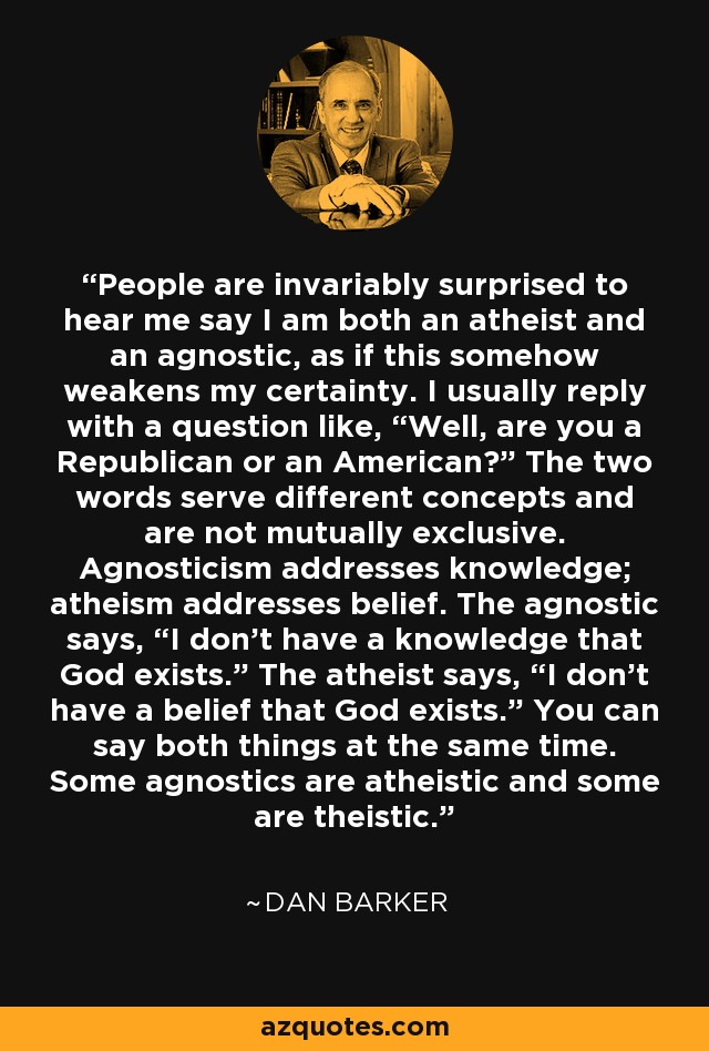 People are invariably surprised to hear me say I am both an atheist and an agnostic, as if this somehow weakens my certainty. I usually reply with a question like, “Well, are you a Republican or an American?” The two words serve different concepts and are not mutually exclusive. Agnosticism addresses knowledge; atheism addresses belief. The agnostic says, “I don't have a knowledge that God exists.” The atheist says, “I don't have a belief that God exists.” You can say both things at the same time. Some agnostics are atheistic and some are theistic. - Dan Barker