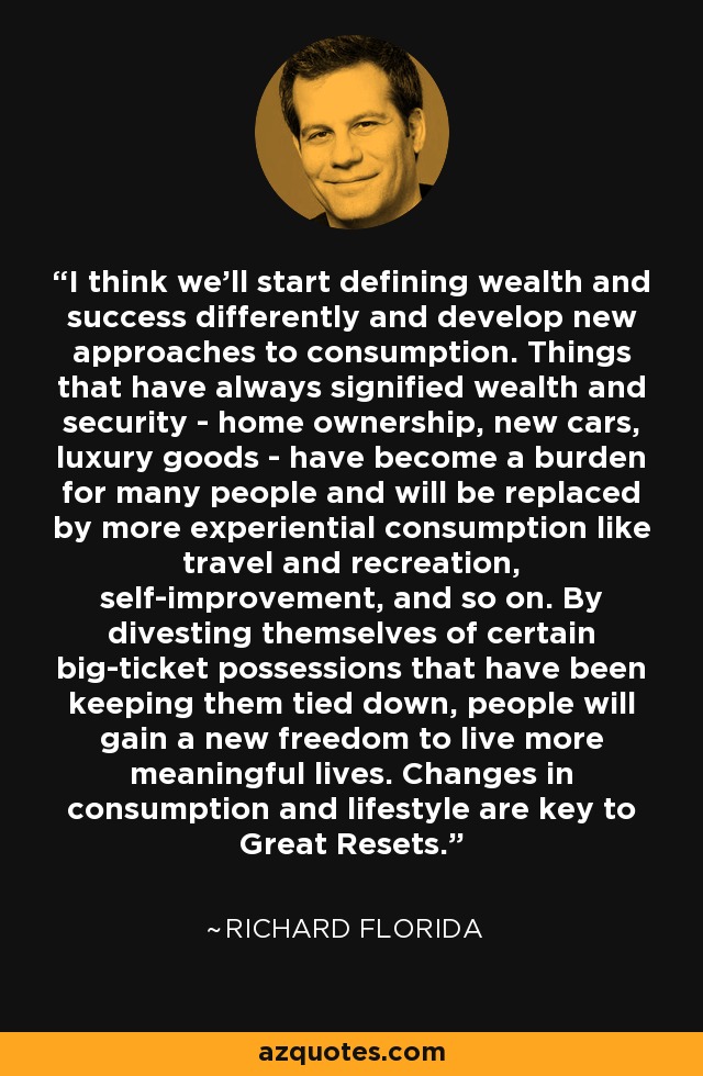 I think we'll start defining wealth and success differently and develop new approaches to consumption. Things that have always signified wealth and security - home ownership, new cars, luxury goods - have become a burden for many people and will be replaced by more experiential consumption like travel and recreation, self-improvement, and so on. By divesting themselves of certain big-ticket possessions that have been keeping them tied down, people will gain a new freedom to live more meaningful lives. Changes in consumption and lifestyle are key to Great Resets. - Richard Florida