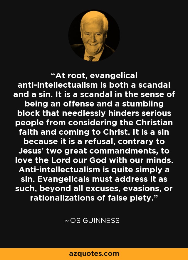 At root, evangelical anti-intellectualism is both a scandal and a sin. It is a scandal in the sense of being an offense and a stumbling block that needlessly hinders serious people from considering the Christian faith and coming to Christ. It is a sin because it is a refusal, contrary to Jesus' two great commandments, to love the Lord our God with our minds. Anti-intellectualism is quite simply a sin. Evangelicals must address it as such, beyond all excuses, evasions, or rationalizations of false piety. - Os Guinness