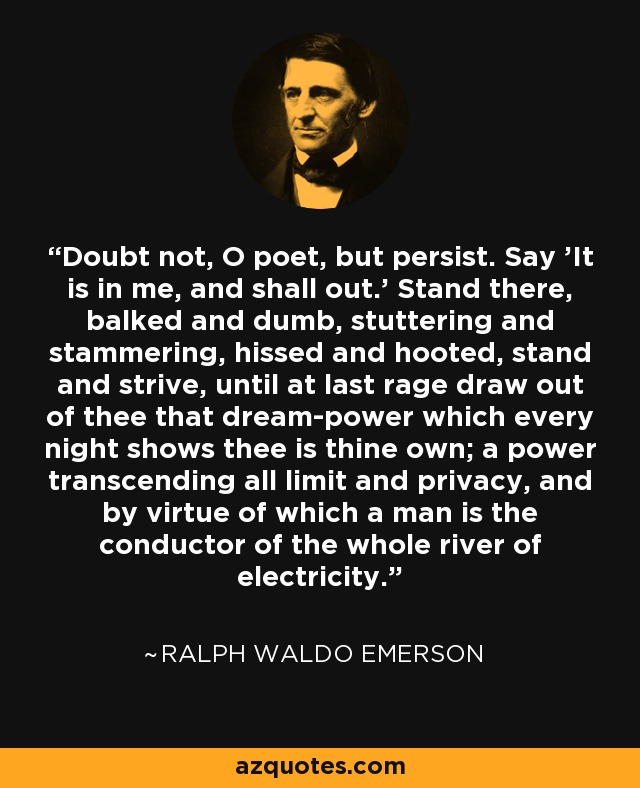 Doubt not, O poet, but persist. Say 'It is in me, and shall out.' Stand there, balked and dumb, stuttering and stammering, hissed and hooted, stand and strive, until at last rage draw out of thee that dream-power which every night shows thee is thine own; a power transcending all limit and privacy, and by virtue of which a man is the conductor of the whole river of electricity. - Ralph Waldo Emerson