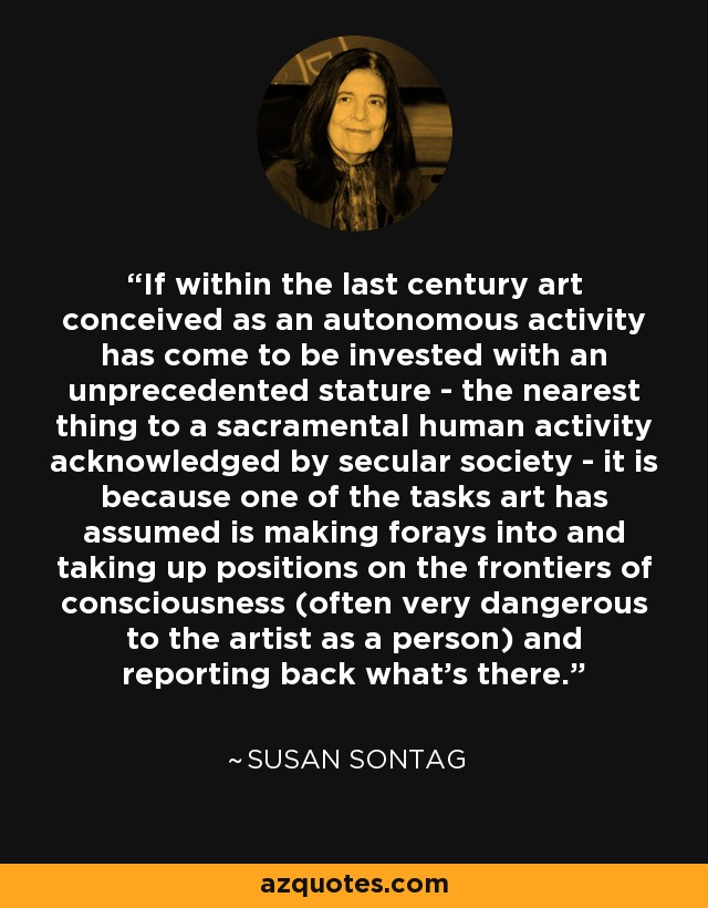 If within the last century art conceived as an autonomous activity has come to be invested with an unprecedented stature - the nearest thing to a sacramental human activity acknowledged by secular society - it is because one of the tasks art has assumed is making forays into and taking up positions on the frontiers of consciousness (often very dangerous to the artist as a person) and reporting back what's there. - Susan Sontag