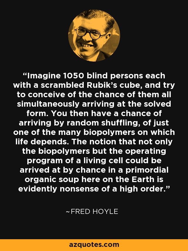 Imagine 1050 blind persons each with a scrambled Rubik's cube, and try to conceive of the chance of them all simultaneously arriving at the solved form. You then have a chance of arriving by random shuffling, of just one of the many biopolymers on which life depends. The notion that not only the biopolymers but the operating program of a living cell could be arrived at by chance in a primordial organic soup here on the Earth is evidently nonsense of a high order. - Fred Hoyle