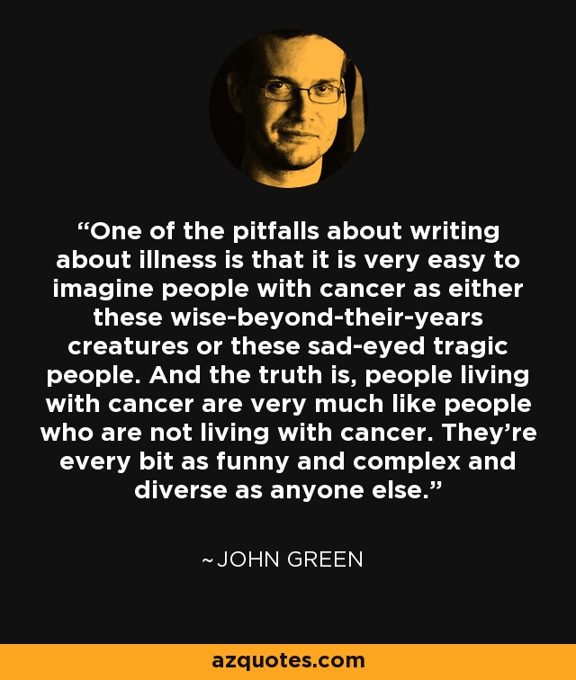 One of the pitfalls about writing about illness is that it is very easy to imagine people with cancer as either these wise-beyond-their-years creatures or these sad-eyed tragic people. And the truth is, people living with cancer are very much like people who are not living with cancer. They're every bit as funny and complex and diverse as anyone else. - John Green