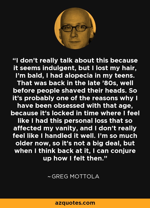 I don't really talk about this because it seems indulgent, but I lost my hair, I'm bald, I had alopecia in my teens. That was back in the late '80s, well before people shaved their heads. So it's probably one of the reasons why I have been obsessed with that age, because it's locked in time where I feel like I had this personal loss that so affected my vanity, and I don't really feel like I handled it well. I'm so much older now, so it's not a big deal, but when I think back at it, I can conjure up how I felt then. - Greg Mottola