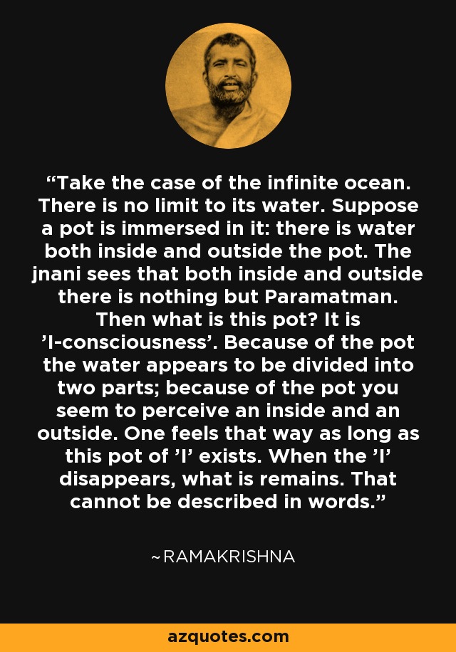 Take the case of the infinite ocean. There is no limit to its water. Suppose a pot is immersed in it: there is water both inside and outside the pot. The jnani sees that both inside and outside there is nothing but Paramatman. Then what is this pot? It is 'I-consciousness'. Because of the pot the water appears to be divided into two parts; because of the pot you seem to perceive an inside and an outside. One feels that way as long as this pot of 'I' exists. When the 'I' disappears, what is remains. That cannot be described in words. - Ramakrishna