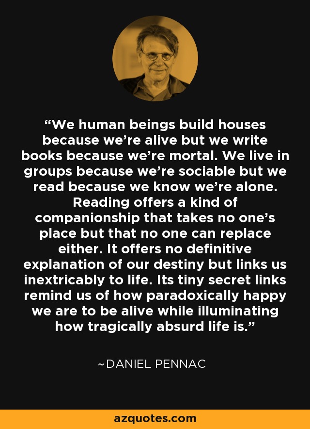 We human beings build houses because we're alive but we write books because we're mortal. We live in groups because we're sociable but we read because we know we're alone. Reading offers a kind of companionship that takes no one's place but that no one can replace either. It offers no definitive explanation of our destiny but links us inextricably to life. Its tiny secret links remind us of how paradoxically happy we are to be alive while illuminating how tragically absurd life is. - Daniel Pennac