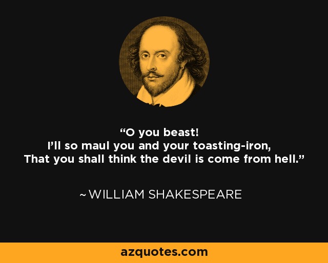 O you beast! I'll so maul you and your toasting-iron, That you shall think the devil is come from hell. - William Shakespeare