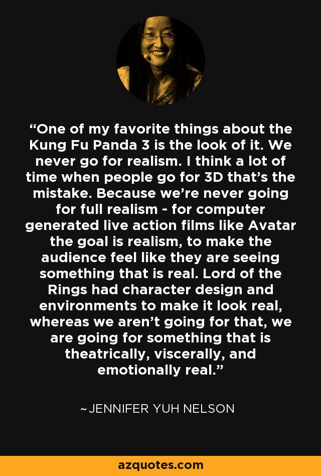 One of my favorite things about the Kung Fu Panda 3 is the look of it. We never go for realism. I think a lot of time when people go for 3D that's the mistake. Because we're never going for full realism - for computer generated live action films like Avatar the goal is realism, to make the audience feel like they are seeing something that is real. Lord of the Rings had character design and environments to make it look real, whereas we aren't going for that, we are going for something that is theatrically, viscerally, and emotionally real. - Jennifer Yuh Nelson