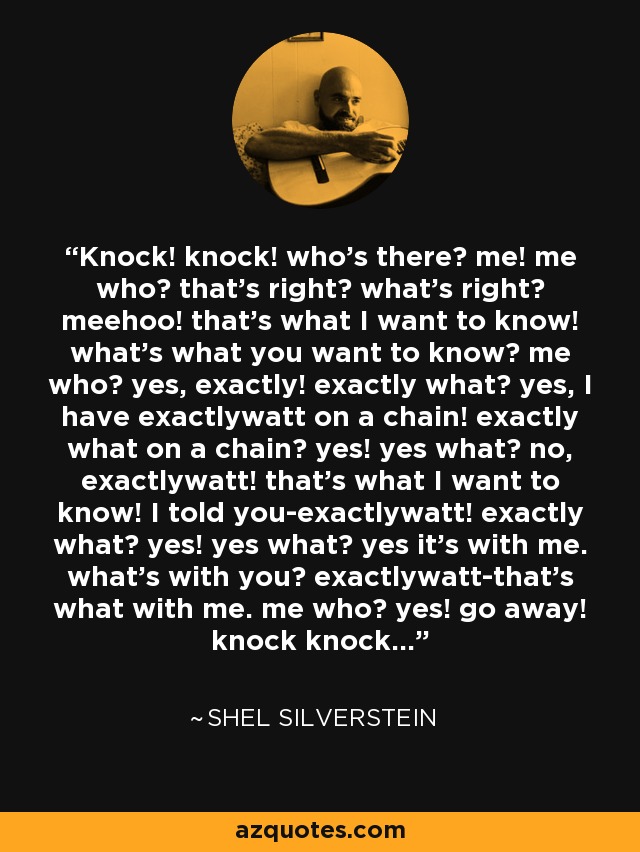 Knock! knock! who's there? me! me who? that's right? what's right? meehoo! that's what I want to know! what's what you want to know? me who? yes, exactly! exactly what? yes, I have exactlywatt on a chain! exactly what on a chain? yes! yes what? no, exactlywatt! that's what I want to know! I told you-exactlywatt! exactly what? yes! yes what? yes it's with me. what's with you? exactlywatt-that's what with me. me who? yes! go away! knock knock... - Shel Silverstein