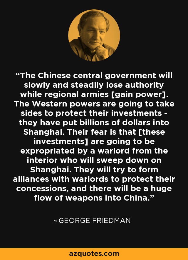 The Chinese central government will slowly and steadily lose authority while regional armies [gain power]. The Western powers are going to take sides to protect their investments - they have put billions of dollars into Shanghai. Their fear is that [these investments] are going to be expropriated by a warlord from the interior who will sweep down on Shanghai. They will try to form alliances with warlords to protect their concessions, and there will be a huge flow of weapons into China. - George Friedman