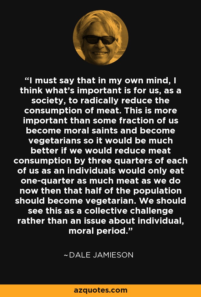 I must say that in my own mind, I think what's important is for us, as a society, to radically reduce the consumption of meat. This is more important than some fraction of us become moral saints and become vegetarians so it would be much better if we would reduce meat consumption by three quarters of each of us as an individuals would only eat one-quarter as much meat as we do now then that half of the population should become vegetarian. We should see this as a collective challenge rather than an issue about individual, moral period. - Dale Jamieson