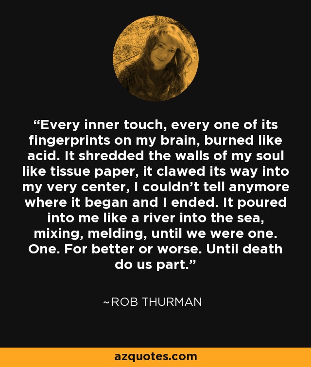 Every inner touch, every one of its fingerprints on my brain, burned like acid. It shredded the walls of my soul like tissue paper, it clawed its way into my very center, I couldn’t tell anymore where it began and I ended. It poured into me like a river into the sea, mixing, melding, until we were one. One. For better or worse. Until death do us part. - Rob Thurman
