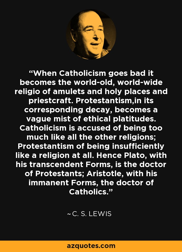 When Catholicism goes bad it becomes the world-old, world-wide religio of amulets and holy places and priestcraft. Protestantism,in its corresponding decay, becomes a vague mist of ethical platitudes. Catholicism is accused of being too much like all the other religions; Protestantism of being insufficiently like a religion at all. Hence Plato, with his transcendent Forms, is the doctor of Protestants; Aristotle, with his immanent Forms, the doctor of Catholics. - C. S. Lewis