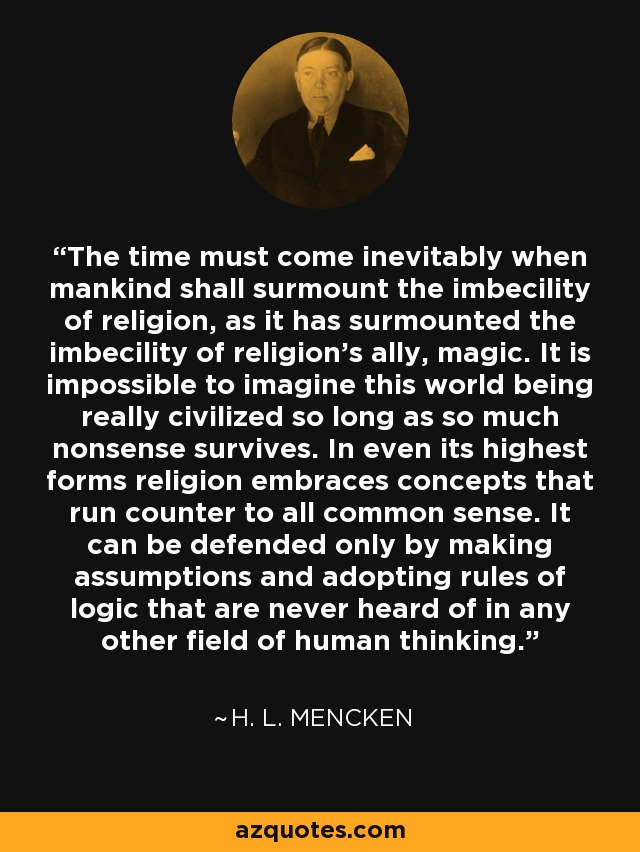 The time must come inevitably when mankind shall surmount the imbecility of religion, as it has surmounted the imbecility of religion's ally, magic. It is impossible to imagine this world being really civilized so long as so much nonsense survives. In even its highest forms religion embraces concepts that run counter to all common sense. It can be defended only by making assumptions and adopting rules of logic that are never heard of in any other field of human thinking. - H. L. Mencken