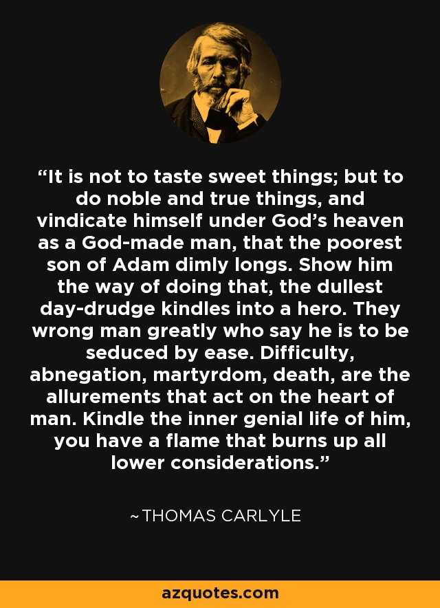 It is not to taste sweet things; but to do noble and true things, and vindicate himself under God's heaven as a God-made man, that the poorest son of Adam dimly longs. Show him the way of doing that, the dullest day-drudge kindles into a hero. They wrong man greatly who say he is to be seduced by ease. Difficulty, abnegation, martyrdom, death, are the allurements that act on the heart of man. Kindle the inner genial life of him, you have a flame that burns up all lower considerations. - Thomas Carlyle