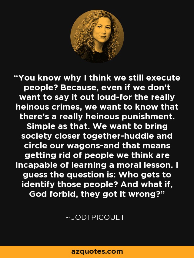 You know why I think we still execute people? Because, even if we don't want to say it out loud-for the really heinous crimes, we want to know that there's a really heinous punishment. Simple as that. We want to bring society closer together-huddle and circle our wagons-and that means getting rid of people we think are incapable of learning a moral lesson. I guess the question is: Who gets to identify those people? And what if, God forbid, they got it wrong? - Jodi Picoult