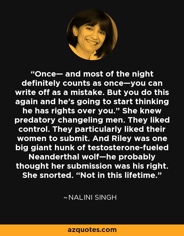 Once— and most of the night definitely counts as once—you can write off as a mistake. But you do this again and he's going to start thinking he has rights over you.” She knew predatory changeling men. They liked control. They particularly liked their women to submit. And Riley was one big giant hunk of testosterone-fueled Neanderthal wolf—he probably thought her submission was his right. She snorted. “Not in this lifetime. - Nalini Singh