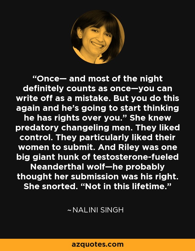 Once— and most of the night definitely counts as once—you can write off as a mistake. But you do this again and he's going to start thinking he has rights over you.” She knew predatory changeling men. They liked control. They particularly liked their women to submit. And Riley was one big giant hunk of testosterone-fueled Neanderthal wolf—he probably thought her submission was his right. She snorted. “Not in this lifetime. - Nalini Singh