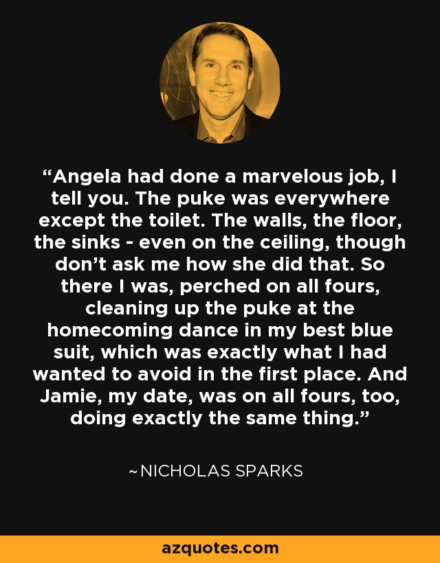 Angela had done a marvelous job, I tell you. The puke was everywhere except the toilet. The walls, the floor, the sinks - even on the ceiling, though don't ask me how she did that. So there I was, perched on all fours, cleaning up the puke at the homecoming dance in my best blue suit, which was exactly what I had wanted to avoid in the first place. And Jamie, my date, was on all fours, too, doing exactly the same thing. - Nicholas Sparks