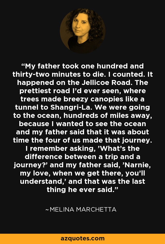 My father took one hundred and thirty-two minutes to die. I counted. It happened on the Jellicoe Road. The prettiest road I’d ever seen, where trees made breezy canopies like a tunnel to Shangri-La. We were going to the ocean, hundreds of miles away, because I wanted to see the ocean and my father said that it was about time the four of us made that journey. I remember asking, 'What’s the difference between a trip and a journey?' and my father said, 'Narnie, my love, when we get there, you’ll understand,' and that was the last thing he ever said. - Melina Marchetta