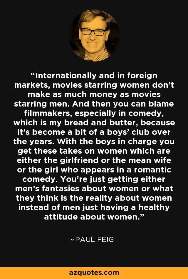 Internationally and in foreign markets, movies starring women don't make as much money as movies starring men. And then you can blame filmmakers, especially in comedy, which is my bread and butter, because it's become a bit of a boys' club over the years. With the boys in charge you get these takes on women which are either the girlfriend or the mean wife or the girl who appears in a romantic comedy. You're just getting either men's fantasies about women or what they think is the reality about women instead of men just having a healthy attitude about women. - Paul Feig