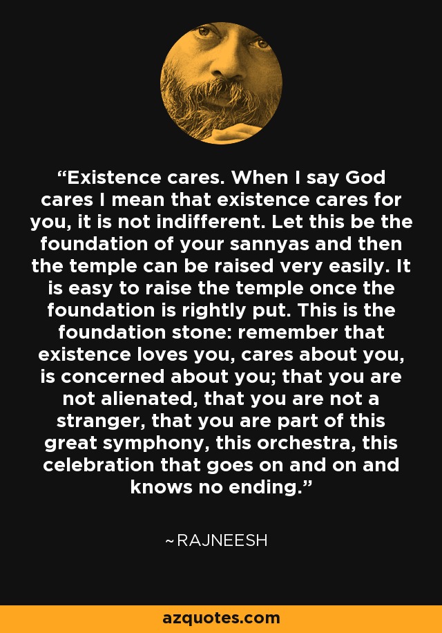 Existence cares. When I say God cares I mean that existence cares for you, it is not indifferent. Let this be the foundation of your sannyas and then the temple can be raised very easily. It is easy to raise the temple once the foundation is rightly put. This is the foundation stone: remember that existence loves you, cares about you, is concerned about you; that you are not alienated, that you are not a stranger, that you are part of this great symphony, this orchestra, this celebration that goes on and on and knows no ending. - Rajneesh