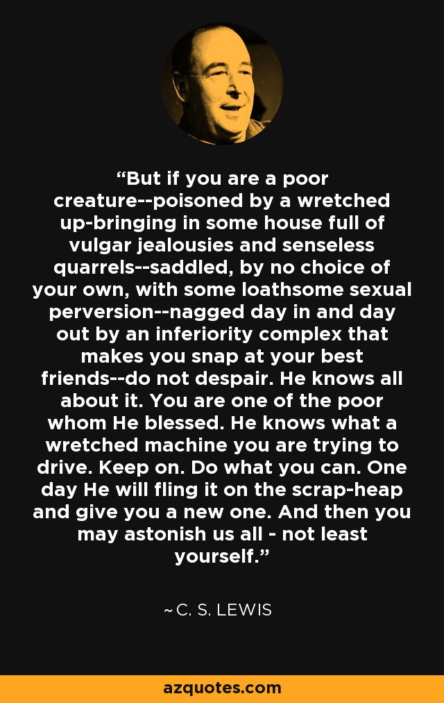 But if you are a poor creature--poisoned by a wretched up-bringing in some house full of vulgar jealousies and senseless quarrels--saddled, by no choice of your own, with some loathsome sexual perversion--nagged day in and day out by an inferiority complex that makes you snap at your best friends--do not despair. He knows all about it. You are one of the poor whom He blessed. He knows what a wretched machine you are trying to drive. Keep on. Do what you can. One day He will fling it on the scrap-heap and give you a new one. And then you may astonish us all - not least yourself. - C. S. Lewis